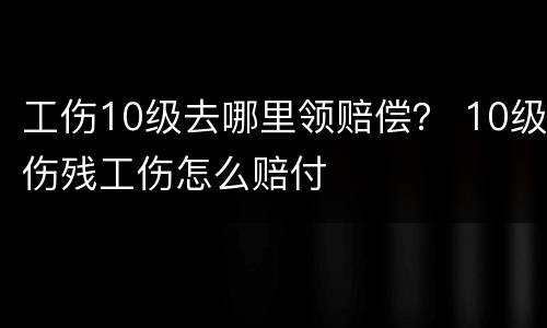 工伤10级去哪里领赔偿？ 10级伤残工伤怎么赔付