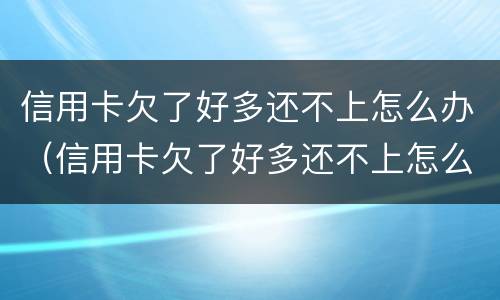 信用卡欠了好多还不上怎么办（信用卡欠了好多还不上怎么办呢）