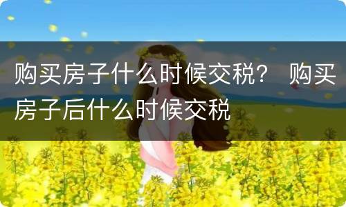 购买房子什么时候交税？ 购买房子后什么时候交税