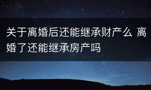 关于离婚后还能继承财产么 离婚了还能继承房产吗