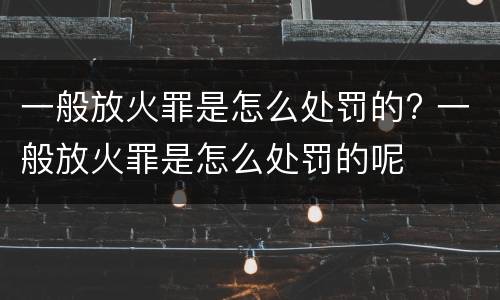一般放火罪是怎么处罚的? 一般放火罪是怎么处罚的呢