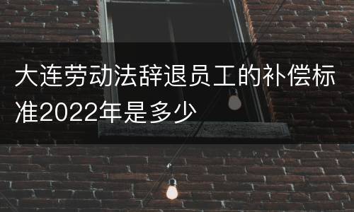 大连劳动法辞退员工的补偿标准2022年是多少