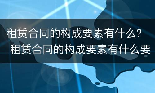 租赁合同的构成要素有什么？ 租赁合同的构成要素有什么要求