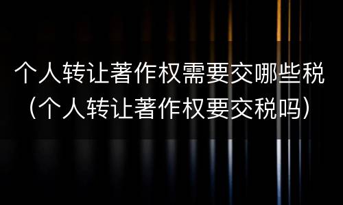 个人转让著作权需要交哪些税（个人转让著作权要交税吗）
