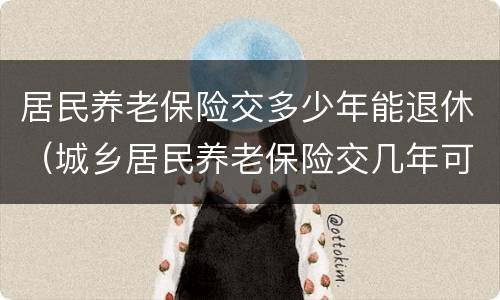 居民养老保险交多少年能退休（城乡居民养老保险交几年可以退休）