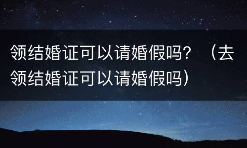领结婚证可以请婚假吗？（去领结婚证可以请婚假吗）