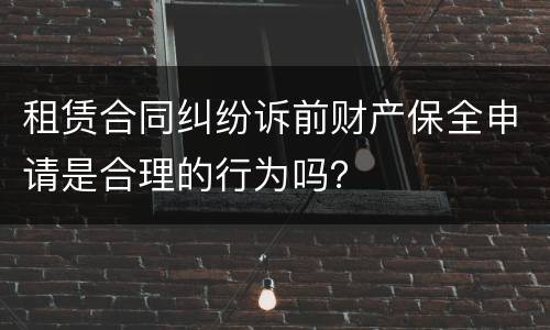 租赁合同纠纷诉前财产保全申请是合理的行为吗？