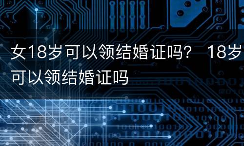 女18岁可以领结婚证吗？ 18岁可以领结婚证吗