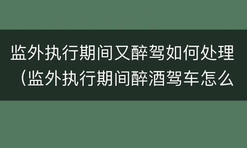 监外执行期间又醉驾如何处理（监外执行期间醉酒驾车怎么判）
