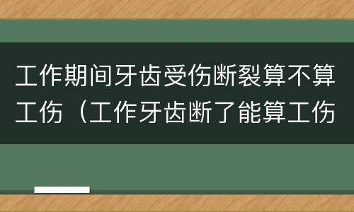 工作期间牙齿受伤断裂算不算工伤（工作牙齿断了能算工伤吗）