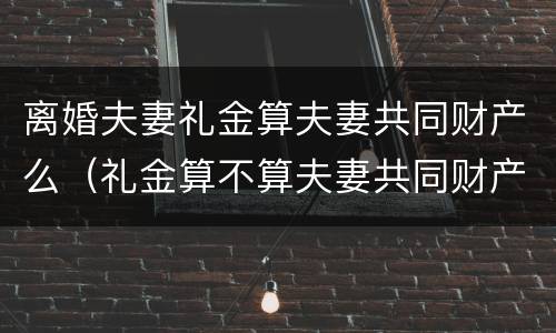 离婚夫妻礼金算夫妻共同财产么（礼金算不算夫妻共同财产）