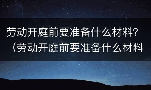 劳动开庭前要准备什么材料？（劳动开庭前要准备什么材料和材料）