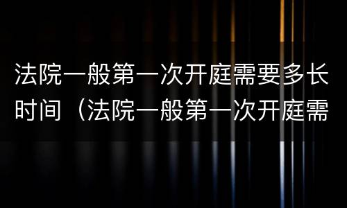 法院一般第一次开庭需要多长时间（法院一般第一次开庭需要多长时间结束）
