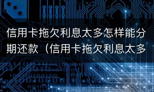 信用卡拖欠利息太多怎样能分期还款（信用卡拖欠利息太多怎样能分期还款呢）