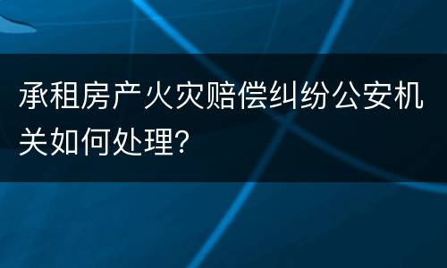 承租房产火灾赔偿纠纷公安机关如何处理？