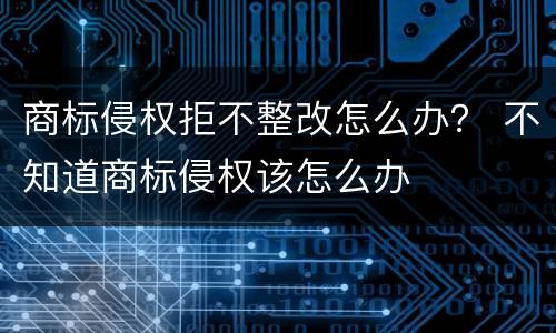 商标侵权拒不整改怎么办？ 不知道商标侵权该怎么办