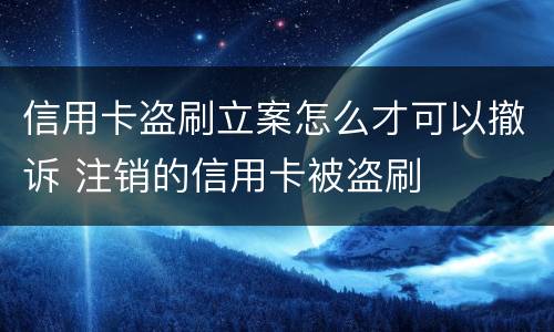 信用卡盗刷立案怎么才可以撤诉 注销的信用卡被盗刷