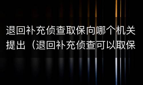退回补充侦查取保向哪个机关提出（退回补充侦查可以取保吗）