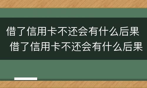 借了信用卡不还会有什么后果 借了信用卡不还会有什么后果吗