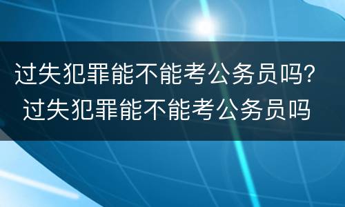 过失犯罪能不能考公务员吗？ 过失犯罪能不能考公务员吗