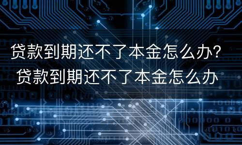 贷款到期还不了本金怎么办？ 贷款到期还不了本金怎么办