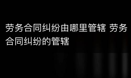 劳务合同纠纷由哪里管辖 劳务合同纠纷的管辖