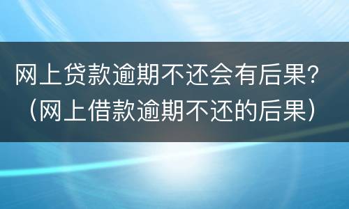 网上贷款逾期不还会有后果？（网上借款逾期不还的后果）
