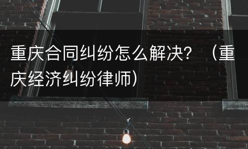 重庆合同纠纷怎么解决？（重庆经济纠纷律师）