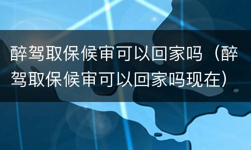 醉驾取保候审可以回家吗（醉驾取保候审可以回家吗现在）