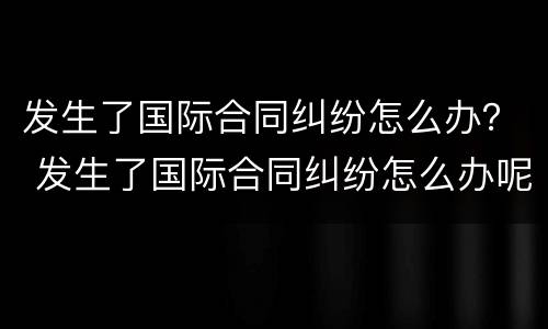 发生了国际合同纠纷怎么办？ 发生了国际合同纠纷怎么办呢