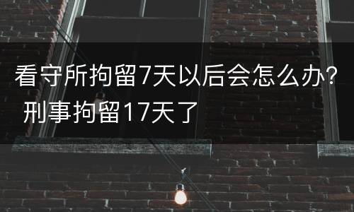 看守所拘留7天以后会怎么办？ 刑事拘留17天了
