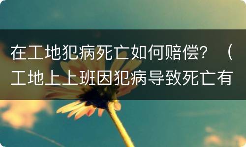 在工地犯病死亡如何赔偿？（工地上上班因犯病导致死亡有赔偿吗）