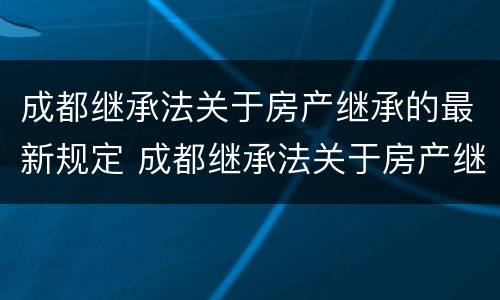 成都继承法关于房产继承的最新规定 成都继承法关于房产继承的最新规定文件