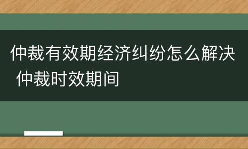 仲裁有效期经济纠纷怎么解决 仲裁时效期间