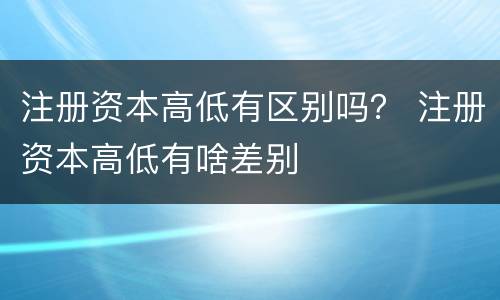 注册资本高低有区别吗？ 注册资本高低有啥差别