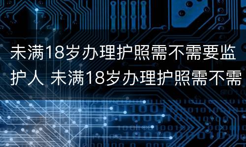 未满18岁办理护照需不需要监护人 未满18岁办理护照需不需要监护人到场