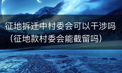 征地拆迁中村委会可以干涉吗（征地款村委会能截留吗）