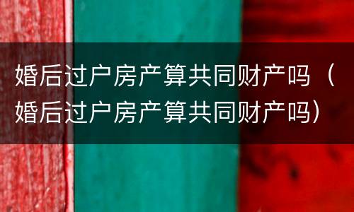 婚后过户房产算共同财产吗（婚后过户房产算共同财产吗）