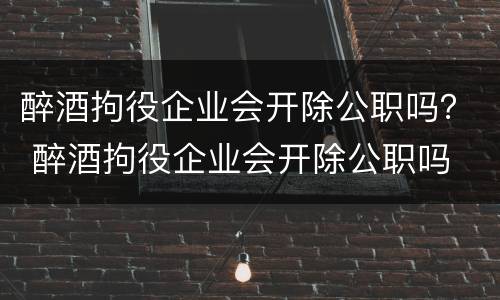醉酒拘役企业会开除公职吗？ 醉酒拘役企业会开除公职吗