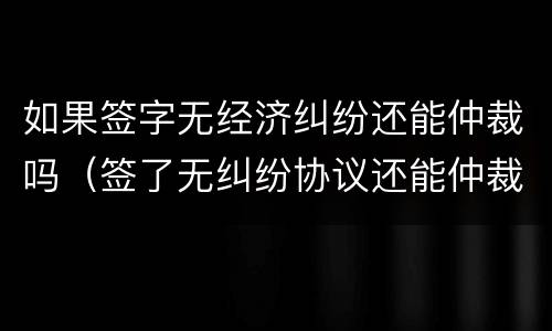 如果签字无经济纠纷还能仲裁吗（签了无纠纷协议还能仲裁吗）