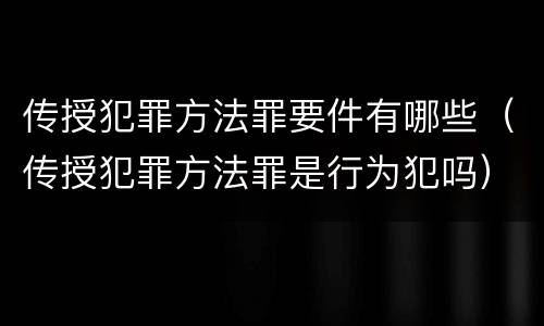 传授犯罪方法罪要件有哪些（传授犯罪方法罪是行为犯吗）