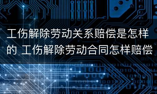 工伤解除劳动关系赔偿是怎样的 工伤解除劳动合同怎样赔偿