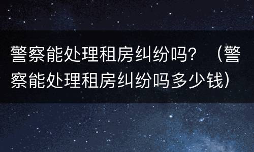 警察能处理租房纠纷吗？（警察能处理租房纠纷吗多少钱）