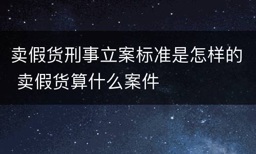 卖假货刑事立案标准是怎样的 卖假货算什么案件