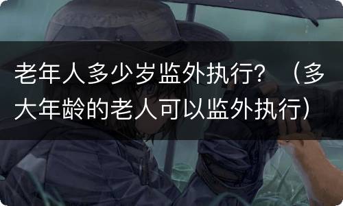 老年人多少岁监外执行？（多大年龄的老人可以监外执行）