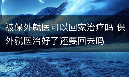 被保外就医可以回家治疗吗 保外就医治好了还要回去吗