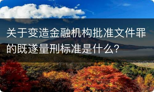 关于变造金融机构批准文件罪的既遂量刑标准是什么？