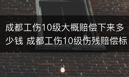 成都工伤10级大概赔偿下来多少钱 成都工伤10级伤残赔偿标准2020