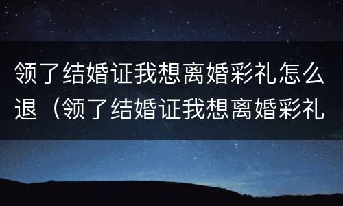 领了结婚证我想离婚彩礼怎么退（领了结婚证我想离婚彩礼怎么退回）