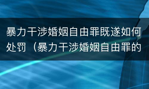 暴力干涉婚姻自由罪既遂如何处罚（暴力干涉婚姻自由罪的构成要件）